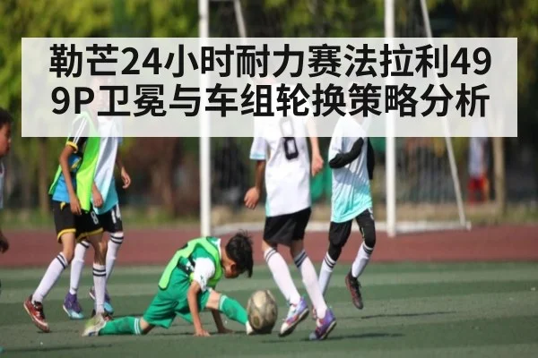 勒芒24小时耐力赛法拉利499P卫冕与车组轮换策略分析